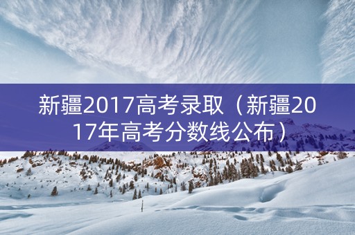 新疆2017高考录取（新疆2017年高考分数线公布）