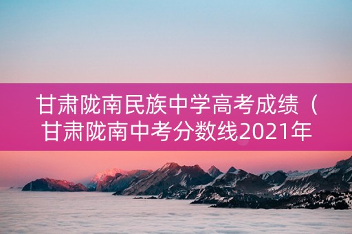 甘肃陇南民族中学高考成绩（甘肃陇南中考分数线2021年公布）