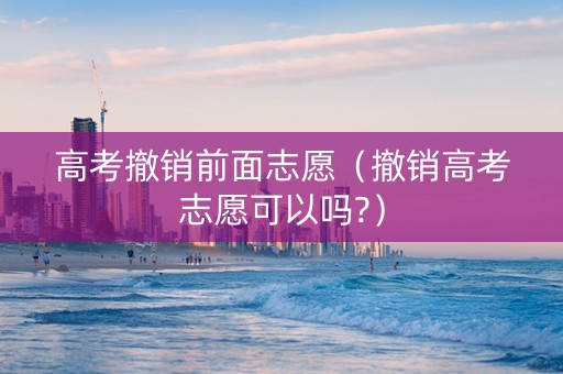高考撤销前面志愿（撤销高考志愿可以吗?）