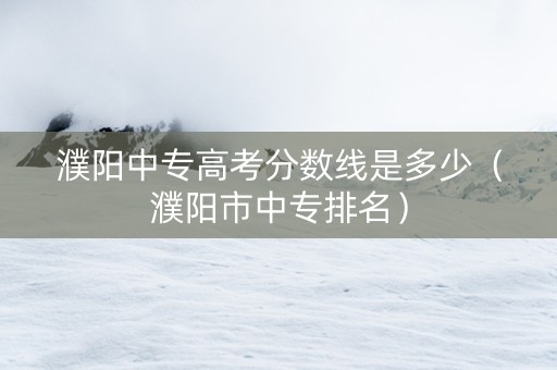 濮阳中专高考分数线是多少（濮阳市中专排名）