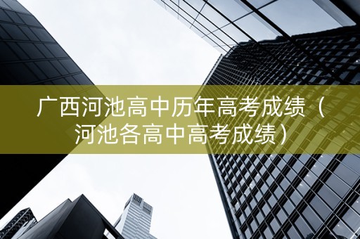 广西河池高中历年高考成绩（河池各高中高考成绩）