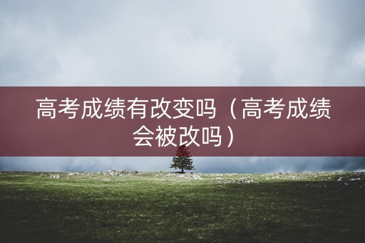 高考成绩有改变吗（高考成绩会被改吗）