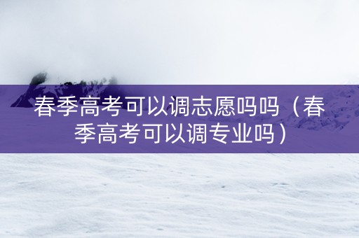 春季高考可以调志愿吗吗（春季高考可以调专业吗）