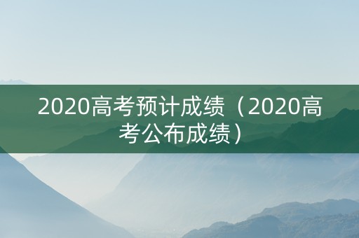 2020高考预计成绩（2020高考公布成绩）