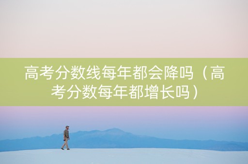 高考分数线每年都会降吗（高考分数每年都增长吗）