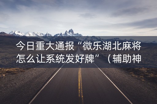 今日重大通报“微乐湖北麻将怎么让系统发好牌”（辅助神器免费)