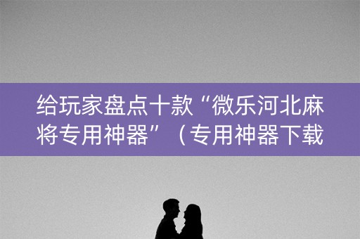 给玩家盘点十款“微乐河北麻将专用神器”（专用神器下载)