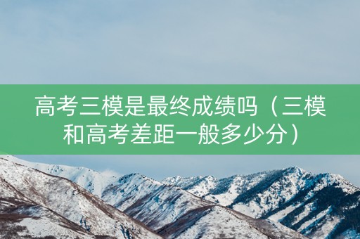 高考三模是最终成绩吗（三模和高考差距一般多少分）