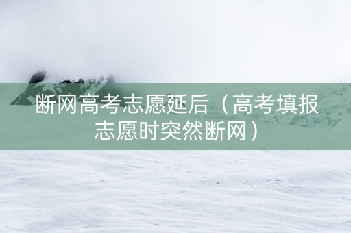 断网高考志愿延后（高考填报志愿时突然断网）