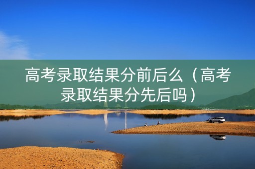 高考录取结果分前后么（高考录取结果分先后吗）
