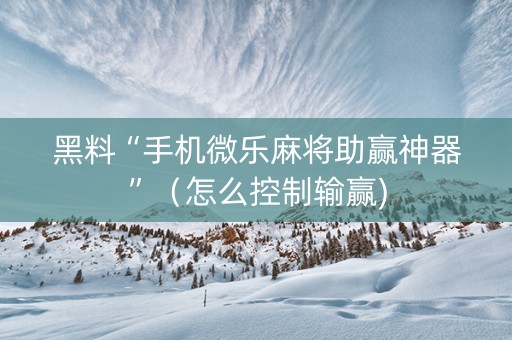 黑料“手机微乐麻将助赢神器”（怎么控制输赢)