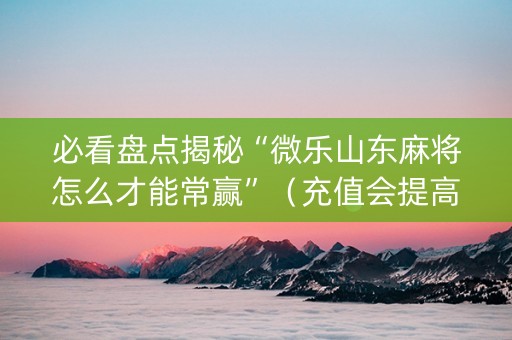 必看盘点揭秘“微乐山东麻将怎么才能常赢”（充值会提高胜率么)