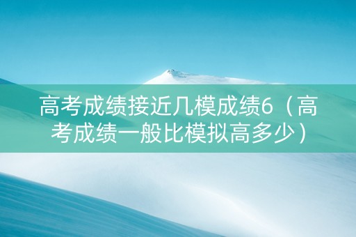 高考成绩接近几模成绩6（高考成绩一般比模拟高多少）