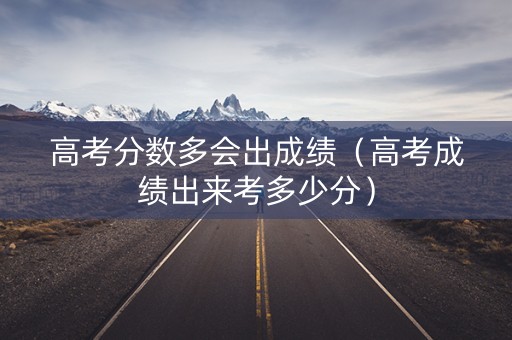 高考分数多会出成绩（高考成绩出来考多少分）
