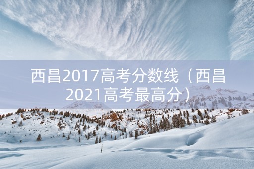 西昌2017高考分数线（西昌2021高考最高分）