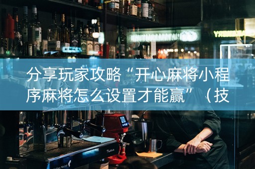 分享玩家攻略“开心麻将小程序麻将怎么设置才能赢”（技巧和打好牌方法)