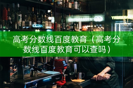 高考分数线百度教育（高考分数线百度教育可以查吗）