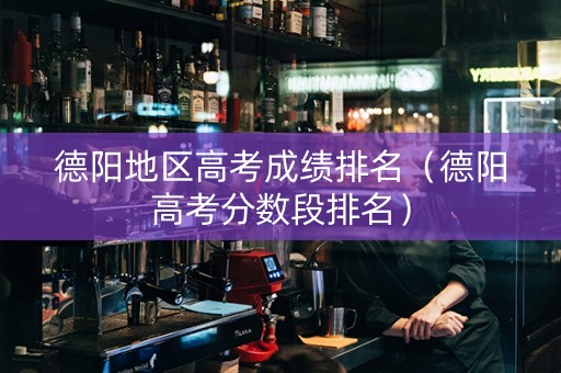德阳地区高考成绩排名（德阳高考分数段排名）