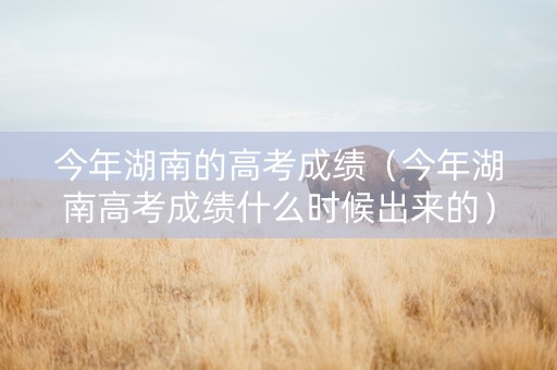 今年湖南的高考成绩（今年湖南高考成绩什么时候出来的）