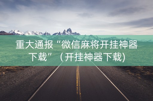 重大通报“微信麻将开挂神器下载”（开挂神器下载)