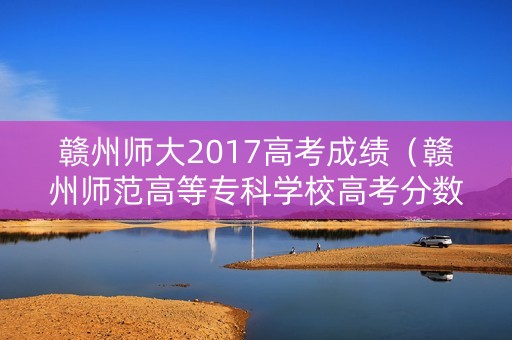 赣州师大2017高考成绩（赣州师范高等专科学校高考分数线）