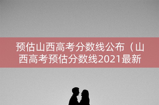 预估山西高考分数线公布（山西高考预估分数线2021最新）