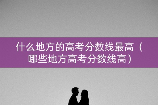 什么地方的高考分数线最高（哪些地方高考分数线高）