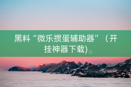 黑料“微乐掼蛋辅助器”（开挂神器下载)