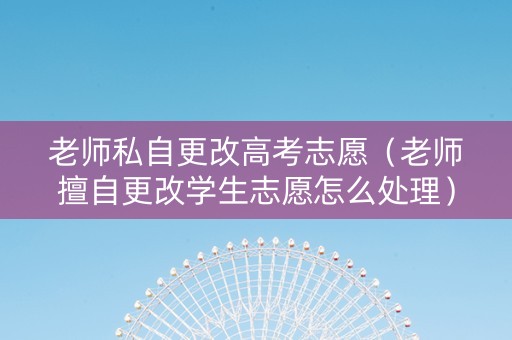 老师私自更改高考志愿（老师擅自更改学生志愿怎么处理）