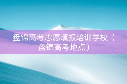 盘锦高考志愿填报培训学校（盘锦高考地点）