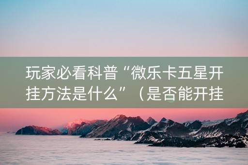 玩家必看科普“微乐卡五星开挂方法是什么”（是否能开挂)