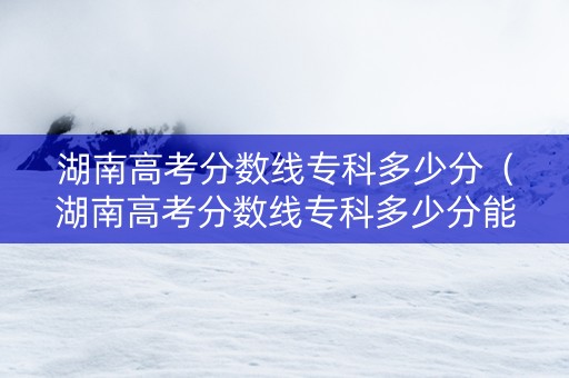 湖南高考分数线专科多少分（湖南高考分数线专科多少分能上）
