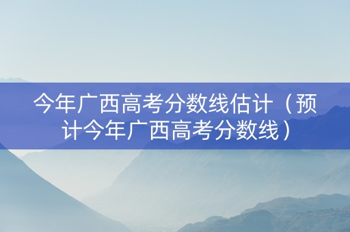 今年广西高考分数线估计（预计今年广西高考分数线）