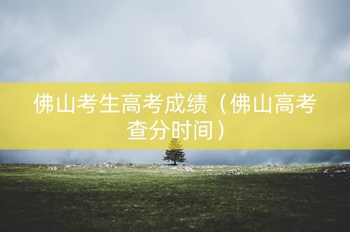 佛山考生高考成绩（佛山高考查分时间）