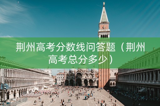 荆州高考分数线问答题（荆州高考总分多少）