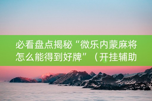 必看盘点揭秘“微乐内蒙麻将怎么能得到好牌”（开挂辅助器插件)