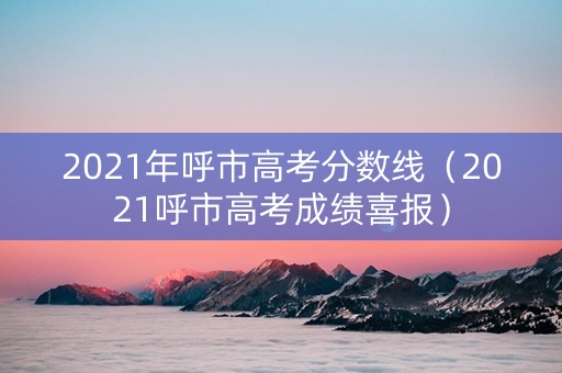 2021年呼市高考分数线（2021呼市高考成绩喜报）