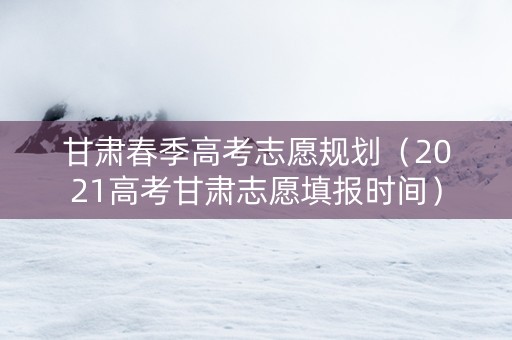 甘肃春季高考志愿规划（2021高考甘肃志愿填报时间）