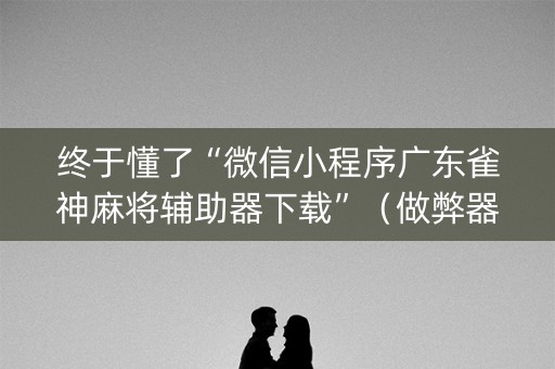终于懂了“微信小程序广东雀神麻将辅助器下载”（做弊器软件下载)