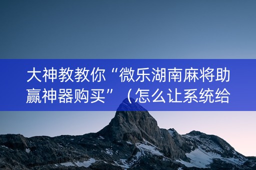 大神教教你“微乐湖南麻将助赢神器购买”（怎么让系统给你发好牌)
