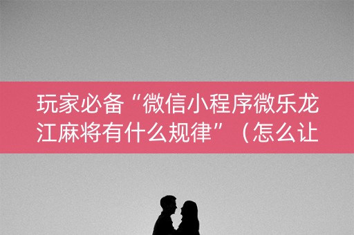 玩家必备“微信小程序微乐龙江麻将有什么规律”（怎么让系统给你发好牌)