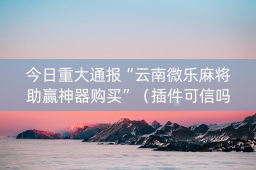 今日重大通报“云南微乐麻将助赢神器购买”（插件可信吗)