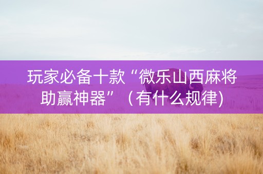 玩家必备十款“微乐山西麻将助赢神器”（有什么规律)
