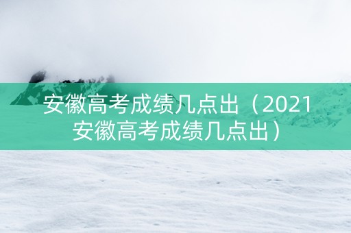 安徽高考成绩几点出（2021安徽高考成绩几点出）