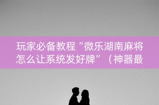 玩家必备教程“微乐湖南麻将怎么让系统发好牌”（神器最新免费)