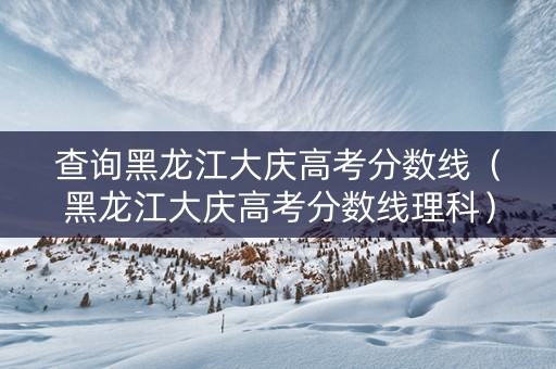 查询黑龙江大庆高考分数线（黑龙江大庆高考分数线理科）