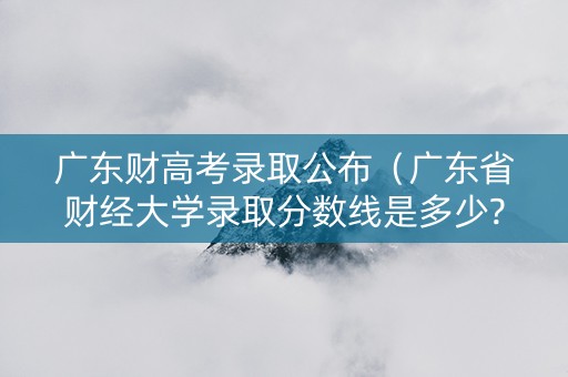广东财高考录取公布（广东省财经大学录取分数线是多少?）
