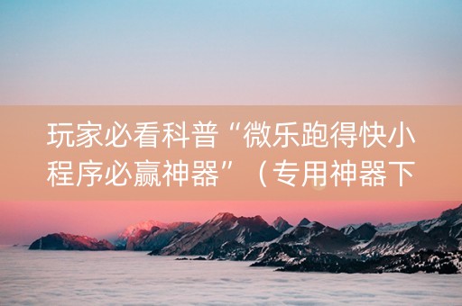 玩家必看科普“微乐跑得快小程序必赢神器”（专用神器下载)