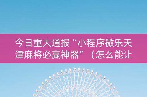 今日重大通报“小程序微乐天津麻将必赢神器”（怎么能让牌好一点)