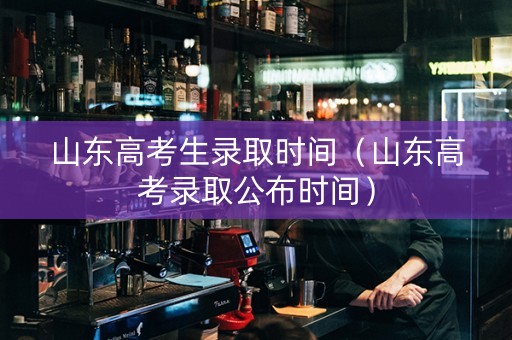 山东高考生录取时间（山东高考录取公布时间）